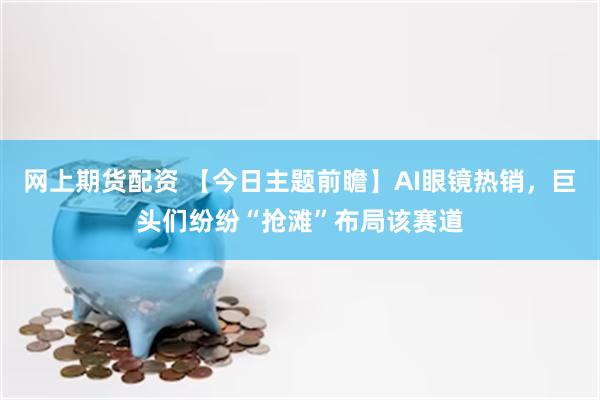 网上期货配资 【今日主题前瞻】AI眼镜热销,巨头们纷纷“抢滩”布局该赛道