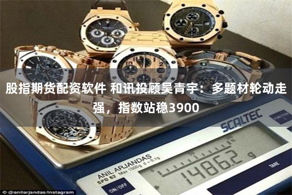 股指期货配资软件 和讯投顾吴青宇：多题材轮动走强，指数站稳3900