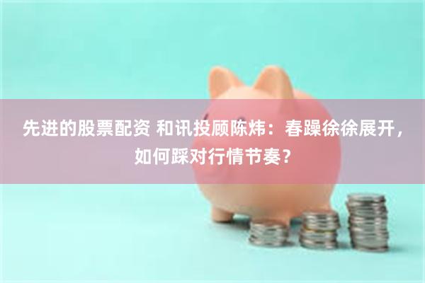先进的股票配资 和讯投顾陈炜：春躁徐徐展开，如何踩对行情节奏？