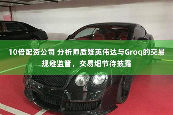 10倍配资公司 分析师质疑英伟达与Groq的交易规避监管，交易细节待披露