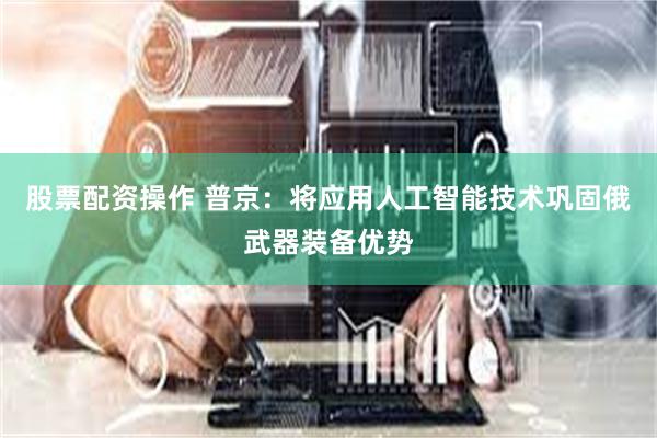 股票配资操作 普京：将应用人工智能技术巩固俄武器装备优势
