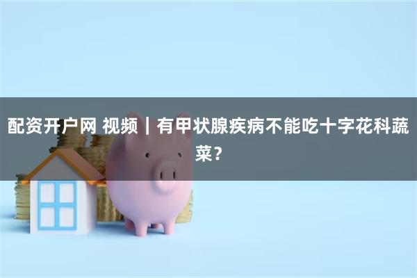 配资开户网 视频｜有甲状腺疾病不能吃十字花科蔬菜？