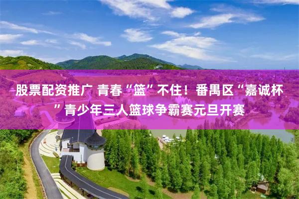 股票配资推广 青春“篮”不住！番禺区“嘉诚杯”青少年三人篮球争霸赛元旦开赛