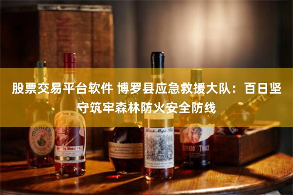 股票交易平台软件 博罗县应急救援大队：百日坚守筑牢森林防火安全防线