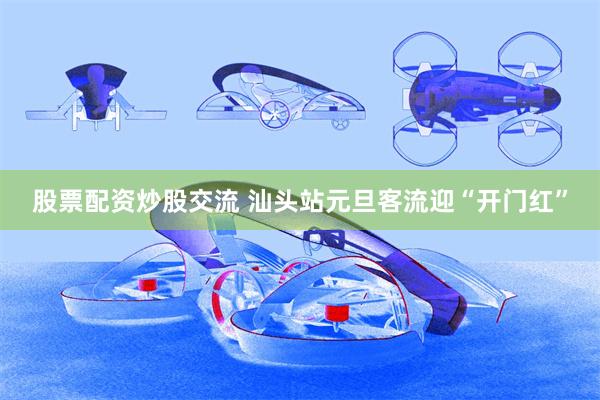 股票配资炒股交流 汕头站元旦客流迎“开门红”