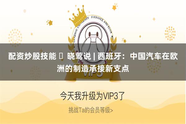 配资炒股技能 ​晓莺说 | 西班牙：中国汽车在欧洲的制造承接新支点