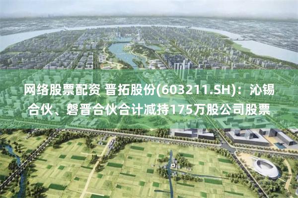 网络股票配资 晋拓股份(603211.SH)：沁锡合伙、磐晋合伙合计减持175万股公司股票