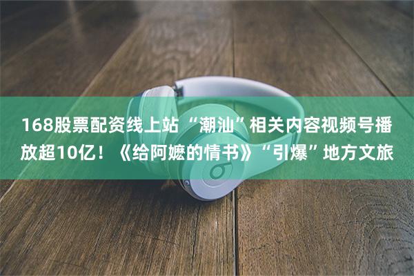 168股票配资线上站 “潮汕”相关内容视频号播放超10亿！《给阿嬷的情书》“引爆”地方文旅