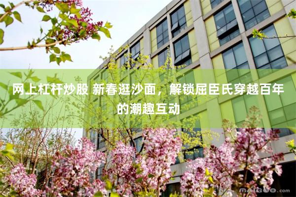 网上杠杆炒股 新春逛沙面，解锁屈臣氏穿越百年的潮趣互动