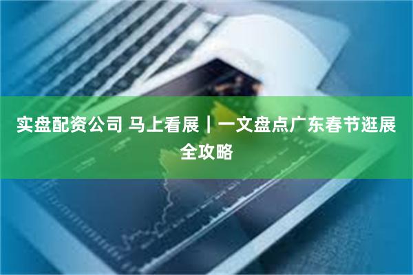 实盘配资公司 马上看展｜一文盘点广东春节逛展全攻略