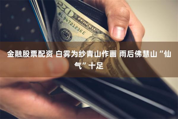 金融股票配资 白雾为纱青山作画 雨后佛慧山“仙气”十足