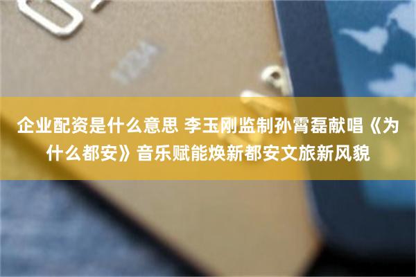 企业配资是什么意思 李玉刚监制孙霄磊献唱《为什么都安》音乐赋能焕新都安文旅新风貌