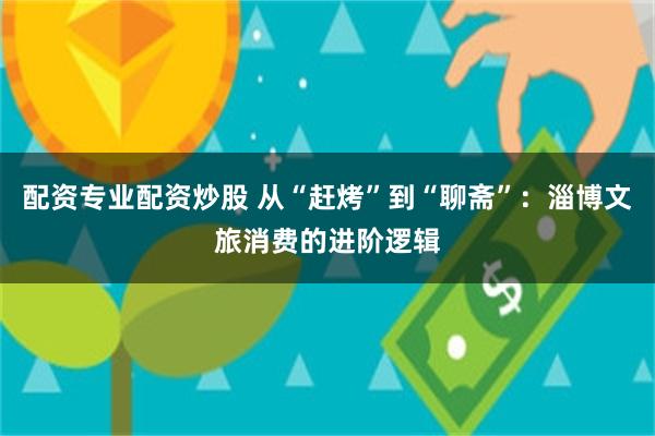 配资专业配资炒股 从“赶烤”到“聊斋”：淄博文旅消费的进阶逻辑