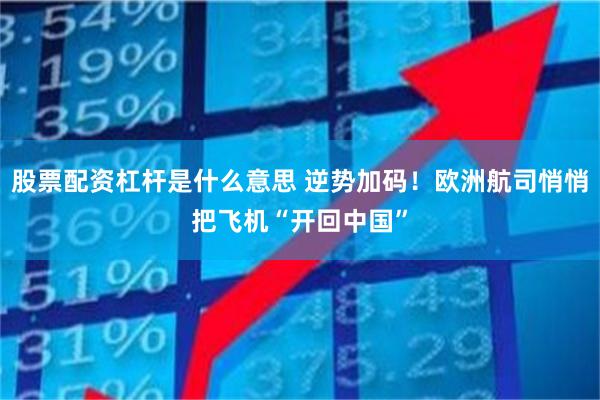 股票配资杠杆是什么意思 逆势加码！欧洲航司悄悄把飞机“开回中国”