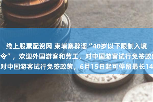 线上股票配资网 柬埔寨辟谣“40岁以下限制入境”：不存在所谓“入境禁令”，欢迎外国游客和劳工，对中国游客试行免签政策，6月15日起可停留最长14天