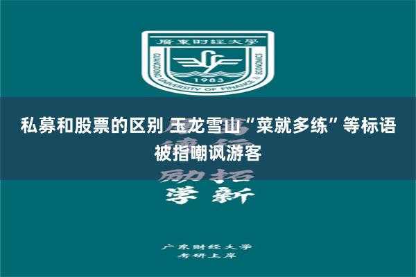 私募和股票的区别 玉龙雪山“菜就多练”等标语被指嘲讽游客