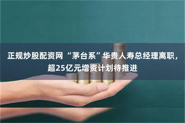 正规炒股配资网 “茅台系”华贵人寿总经理离职，超25亿元增资计划待推进