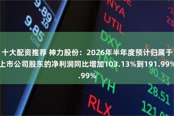 十大配资推荐 神力股份：2026年半年度预计归属于上市公司股东的净利润同比增加103.13%到191.99%