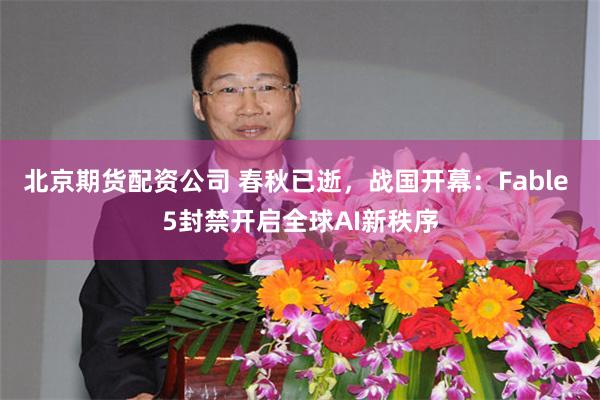 北京期货配资公司 春秋已逝，战国开幕：Fable 5封禁开启全球AI新秩序