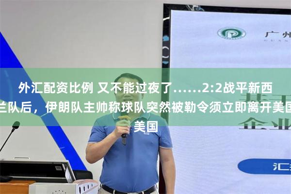 外汇配资比例 又不能过夜了……2:2战平新西兰队后，伊朗队主帅称球队突然被勒令须立即离开美国