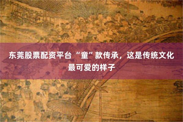 东莞股票配资平台 “童”款传承，这是传统文化最可爱的样子