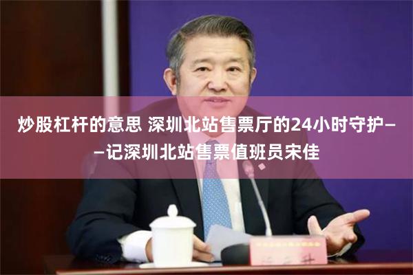 炒股杠杆的意思 深圳北站售票厅的24小时守护——记深圳北站售票值班员宋佳