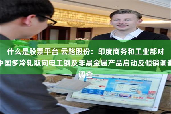什么是股票平台 云路股份：印度商务和工业部对中国多冷轧取向电工钢及非晶金属产品启动反倾销调查