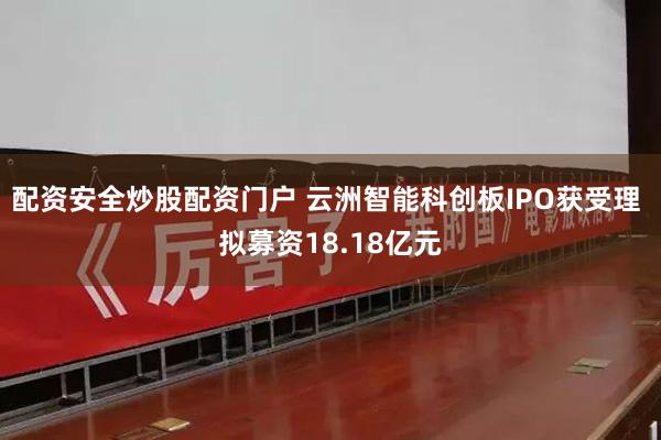 配资安全炒股配资门户 云洲智能科创板IPO获受理 拟募资18.18亿元