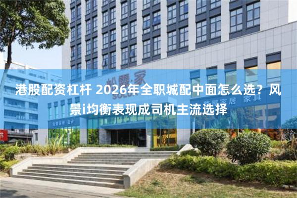 港股配资杠杆 2026年全职城配中面怎么选？风景i均衡表现成司机主流选择