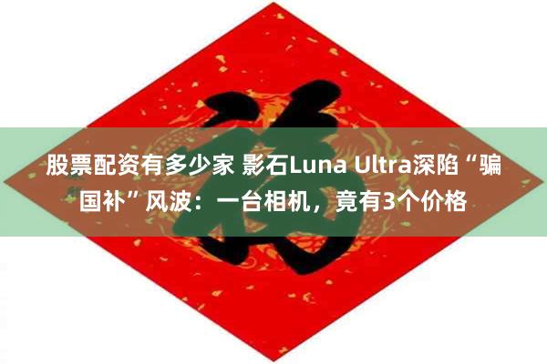 股票配资有多少家 影石Luna Ultra深陷“骗国补”风波：一台相机，竟有3个价格