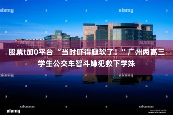 股票t加0平台 “当时吓得腿软了!”广州两高三学生公交车智斗嫌犯救下学妹