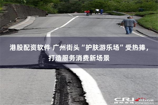 港股配资软件 广州街头“护肤游乐场”受热捧,打造服务消费新场景