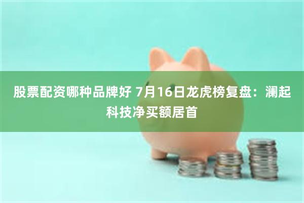 股票配资哪种品牌好 7月16日龙虎榜复盘:澜起科技净买额居首