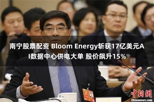 南宁股票配资 Bloom Energy斩获17亿美元AI数据中心供电大单 股价飙升15%