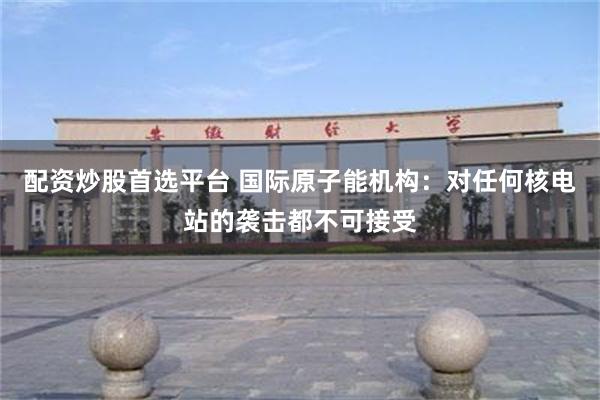配资炒股首选平台 国际原子能机构:对任何核电站的袭击都不可接受