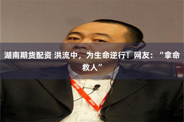 湖南期货配资 洪流中，为生命逆行！网友：“拿命救人”
