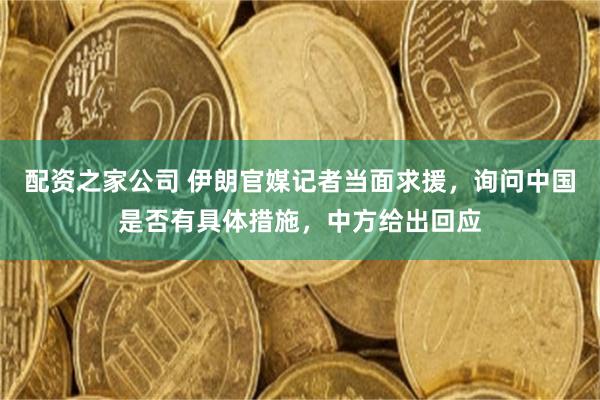 配资之家公司 伊朗官媒记者当面求援，询问中国是否有具体措施，中方给出回应