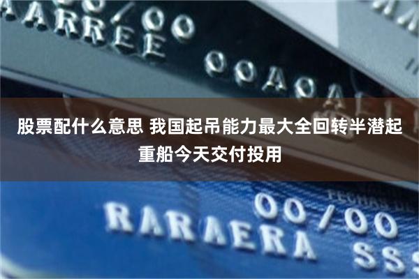 股票配什么意思 我国起吊能力最大全回转半潜起重船今天交付投用