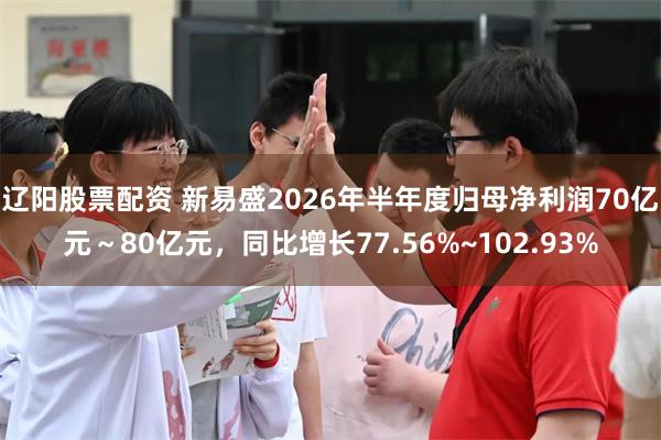 辽阳股票配资 新易盛2026年半年度归母净利润70亿元～80亿元，同比增长77.56%~102.93%