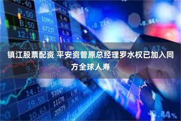 镇江股票配资 平安资管原总经理罗水权已加入同方全球人寿