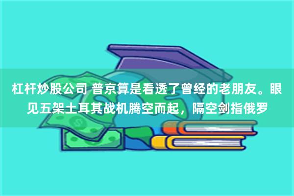 杠杆炒股公司 普京算是看透了曾经的老朋友。眼见五架土耳其战机腾空而起，隔空剑指俄罗