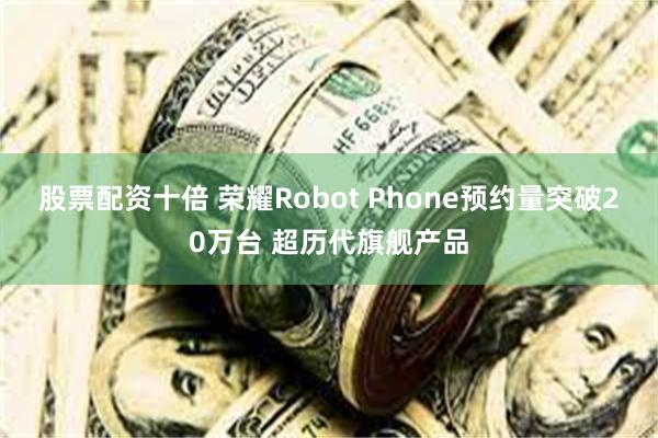 股票配资十倍 荣耀Robot Phone预约量突破20万台 超历代旗舰产品