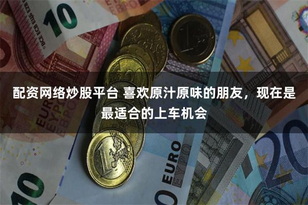配资网络炒股平台 喜欢原汁原味的朋友，现在是最适合的上车机会