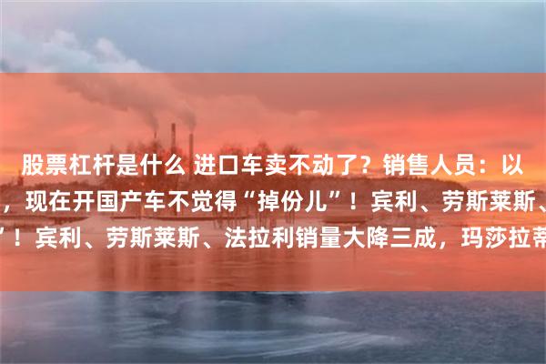 股票杠杆是什么 进口车卖不动了？销售人员：以前进口车是身份的象征，现在开国产车不觉得“掉份儿”！宾利、劳斯莱斯、法拉利销量大降三成，玛莎拉蒂腰斩