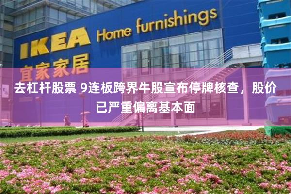 去杠杆股票 9连板跨界牛股宣布停牌核查，股价已严重偏离基本面