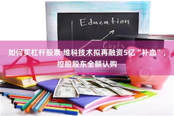 如何买杠杆股票 维科技术拟再融资5亿“补血”，控股股东全额认购