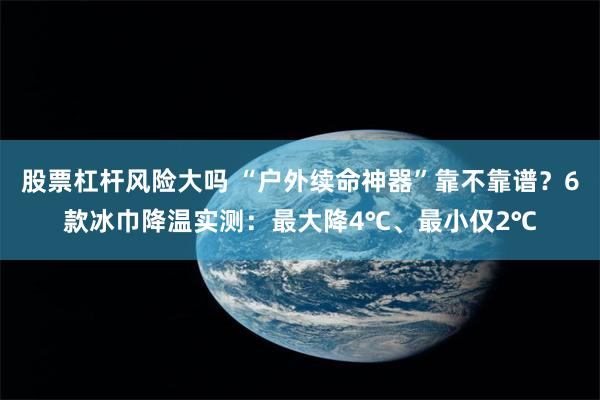 股票杠杆风险大吗 “户外续命神器”靠不靠谱？6款冰巾降温实测：最大降4℃、最小仅2℃