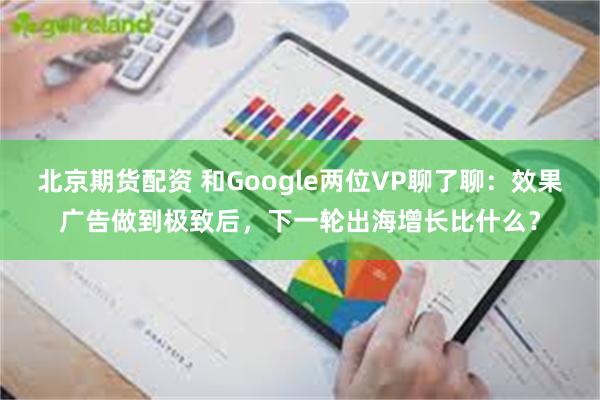 北京期货配资 和Google两位VP聊了聊：效果广告做到极致后，下一轮出海增长比什么？