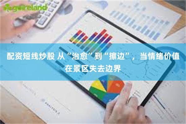 配资短线炒股 从“治愈”到“擦边”，当情绪价值在景区失去边界