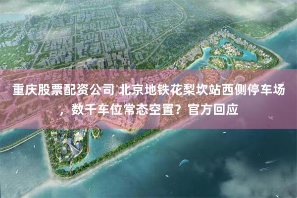 重庆股票配资公司 北京地铁花梨坎站西侧停车场，数千车位常态空置？官方回应